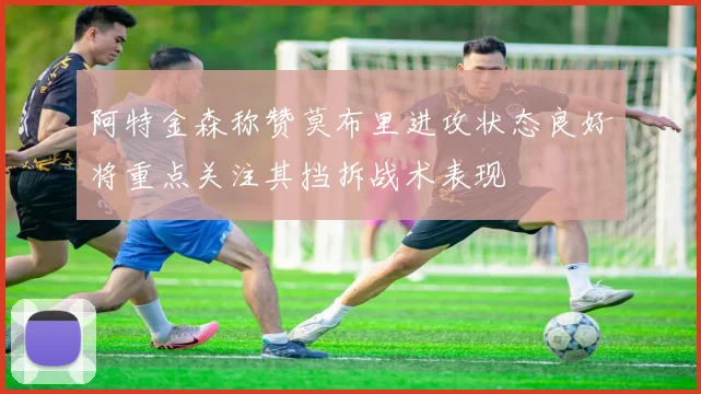 阿特金森称赞莫布里进攻状态良好将重点关注其挡拆战术表现
