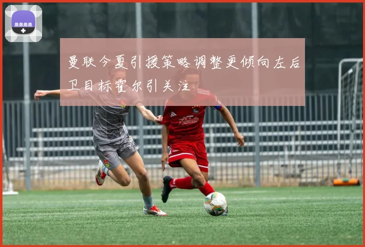 曼联今夏引援策略调整更倾向左后卫目标霍尔引关注