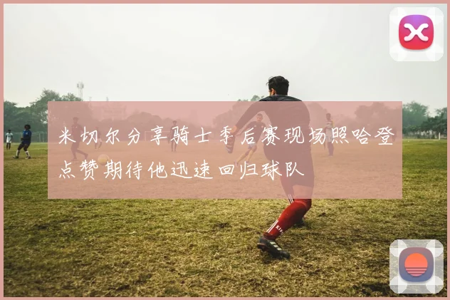 米切尔分享骑士季后赛现场照哈登点赞期待他迅速回归球队