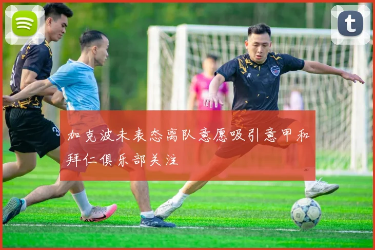 加克波未表态离队意愿吸引意甲和拜仁俱乐部关注