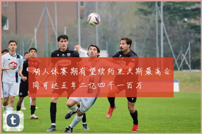 湖人休赛期有望续约里夫斯最高合同可达五年二亿四千一百万