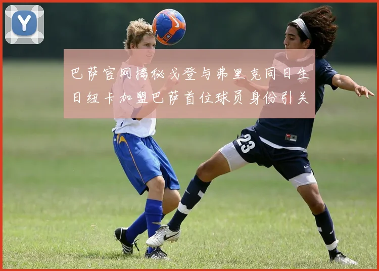 巴萨官网揭秘戈登与弗里克同日生日纽卡加盟巴萨首位球员身份引关注