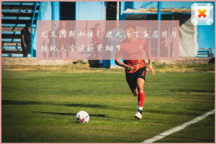 尤文图斯加快引进大马丁高层将与经纪人洽谈薪资细节