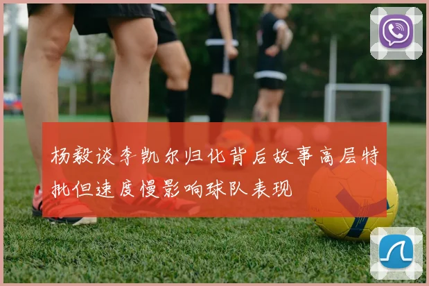 杨毅谈李凯尔归化背后故事高层特批但速度慢影响球队表现