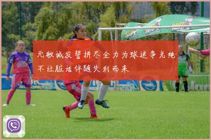元敏诚发誓拼尽全力为球迷争光绝不让脏话伴随失利而来