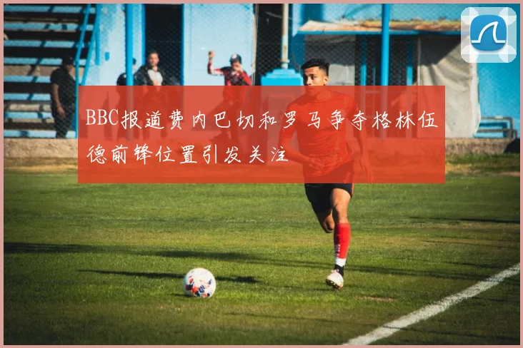 BBC报道费内巴切和罗马争夺格林伍德前锋位置引发关注