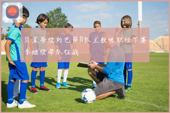 贝莱蒂续约巴萨B队主教练职位下赛季继续带队征战