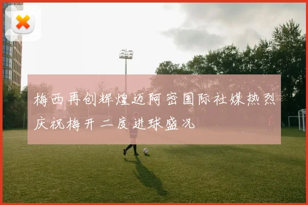 梅西再创辉煌迈阿密国际社媒热烈庆祝梅开二度进球盛况