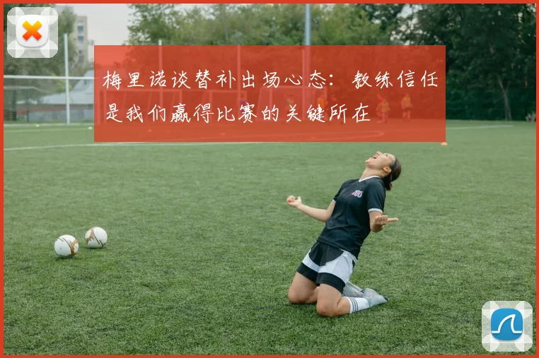 梅里诺谈替补出场心态：教练信任是我们赢得比赛的关键所在