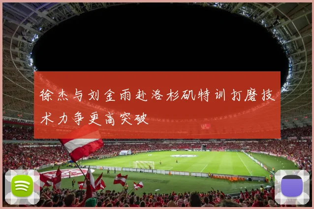 徐杰与刘金雨赴洛杉矶特训打磨技术力争更高突破