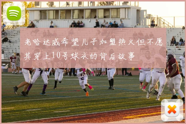 老哈达威希望儿子加盟热火但不愿其穿上10号球衣的背后故事